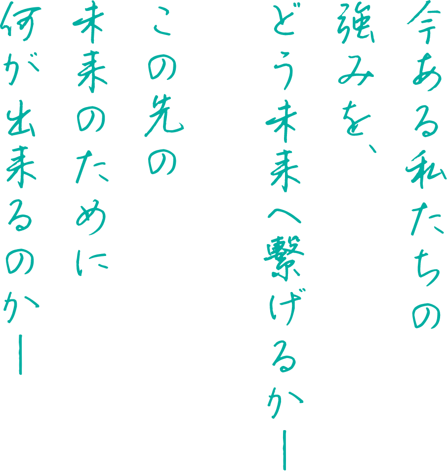 今ある私たちの強みを、どう未来へ繋げるか この先の未来のために何が出来るのか